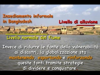 Insediamento informale
in Bangladesh

Livello di alluvione

Livello normale del fiume

Invece di ridurre le fonte della vulnerabilità
ai disastri, la globalizzazione sta
mantenendo, esportando e rinforzando
queste fonti tramite strategie
di dividere e conquistare.

 