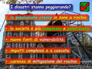 I disastri stanno peggiorando?
• la popolazione cresce in zone a rischio
• la società è più complessa e polarizzata

• nuove fonti di vulnerabilità
• impatti complessi e a cascata

• carenza di mitigazione del rischio.

 