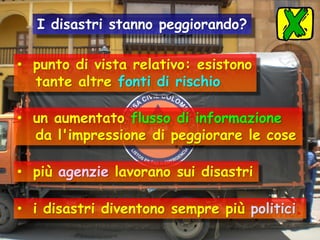 I disastri stanno peggiorando?

• punto di vista relativo: esistono
tante altre fonti di rischio
• un aumentato flusso di informazione
da l'impressione di peggiorare le cose

• più agenzie lavorano sui disastri
• i disastri diventono sempre più politici.

 