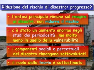 Riduzione del rischio di disastro: progresso?
• l'enfasi principale rimane sul reagire
ai disastri, non ridurre il rischio
• c'è stato un aumento enorme negli
studi dei pericolosità, ma molto
meno in quello della vulnerabilità
• i componenti sociali e percettuali
del disastro rimangono sottovalutati
• il ruolo della teoria è sottostimato.

 