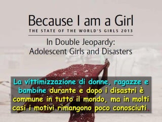 La vittimizzazione di donne, ragazze e
bambine durante e dopo i disastri è
commune in tutto il mondo, ma in molti
casi i motivi rimangono poco conosciuti.

 
