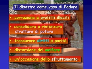 Il disastro come vaso di Padora

• corruzione e profitti illeciti
• consolidare e rinforzare
strutture di potere
• trascurare diritti e parità
• distorsione del welfare

• un'occasione dello sfruttamento.

 