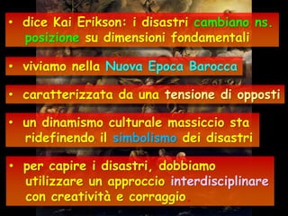 • dice Kai Erikson: i disastri cambiano ns.
posizione su dimensioni fondamentali
• viviamo nella Nuova Epoca Barocca

• caratterizzata da una tensione di opposti
• un dinamismo culturale massiccio sta
ridefinendo il simbolismo dei disastri
• per capire i disastri, dobbiamo
utilizzare un approccio interdisciplinare
con creatività e corraggio.

 