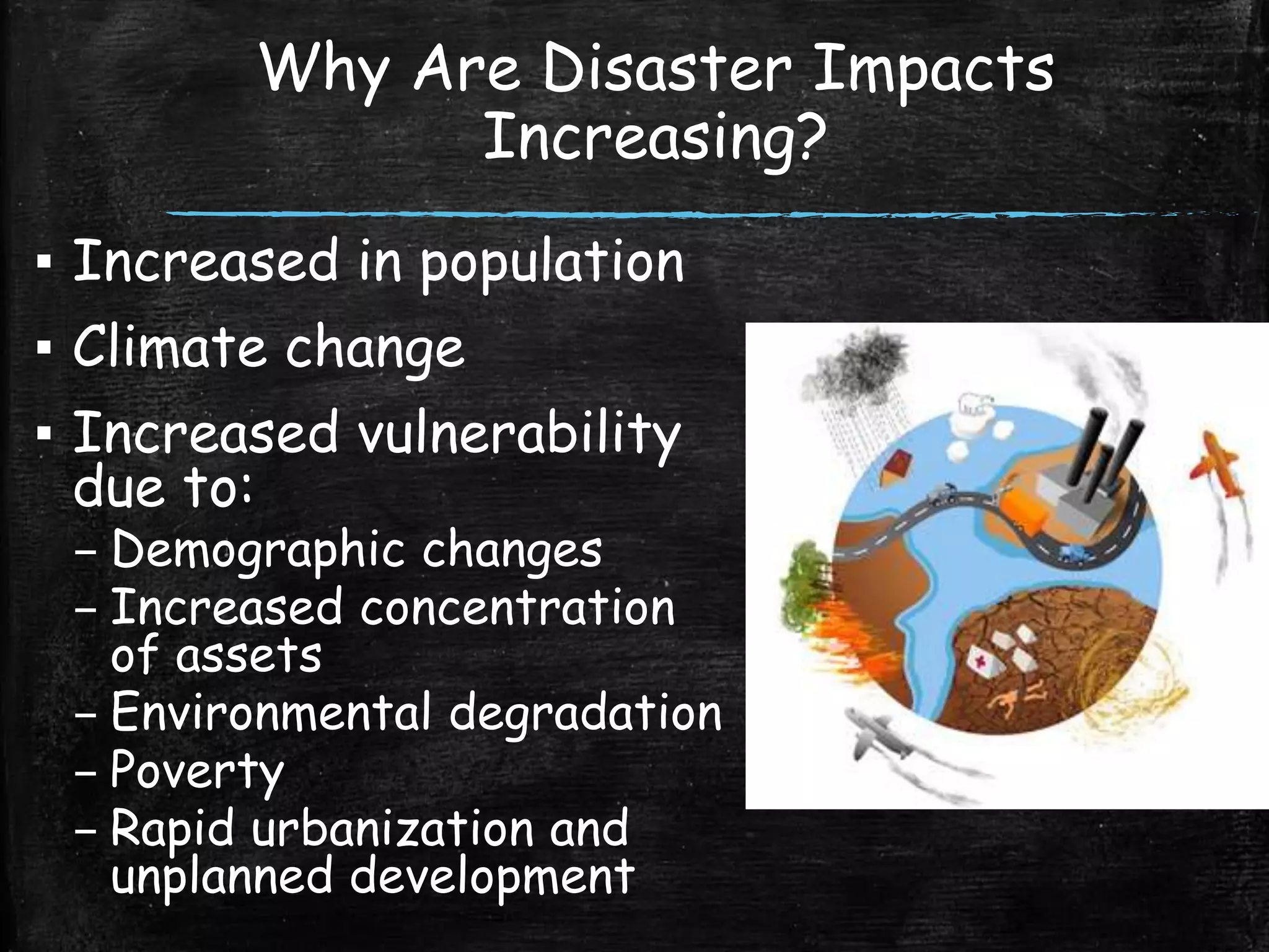 Why Are Disaster Impacts
Increasing?
▪ Increased in population
▪ Climate change
▪ Increased vulnerability
due to:
– Demographic changes
– Increased concentration
of assets
– Environmental degradation
– Poverty
– Rapid urbanization and
unplanned development
 