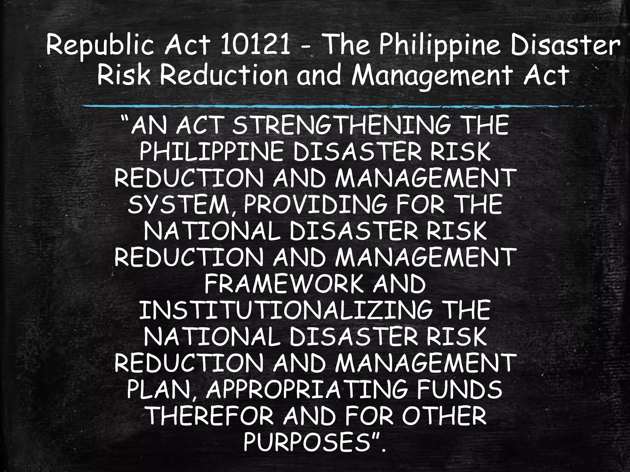 “AN ACT STRENGTHENING THE
PHILIPPINE DISASTER RISK
REDUCTION AND MANAGEMENT
SYSTEM, PROVIDING FOR THE
NATIONAL DISASTER RISK
REDUCTION AND MANAGEMENT
FRAMEWORK AND
INSTITUTIONALIZING THE
NATIONAL DISASTER RISK
REDUCTION AND MANAGEMENT
PLAN, APPROPRIATING FUNDS
THEREFOR AND FOR OTHER
PURPOSES”.
Republic Act 10121 - The Philippine Disaster
Risk Reduction and Management Act
 