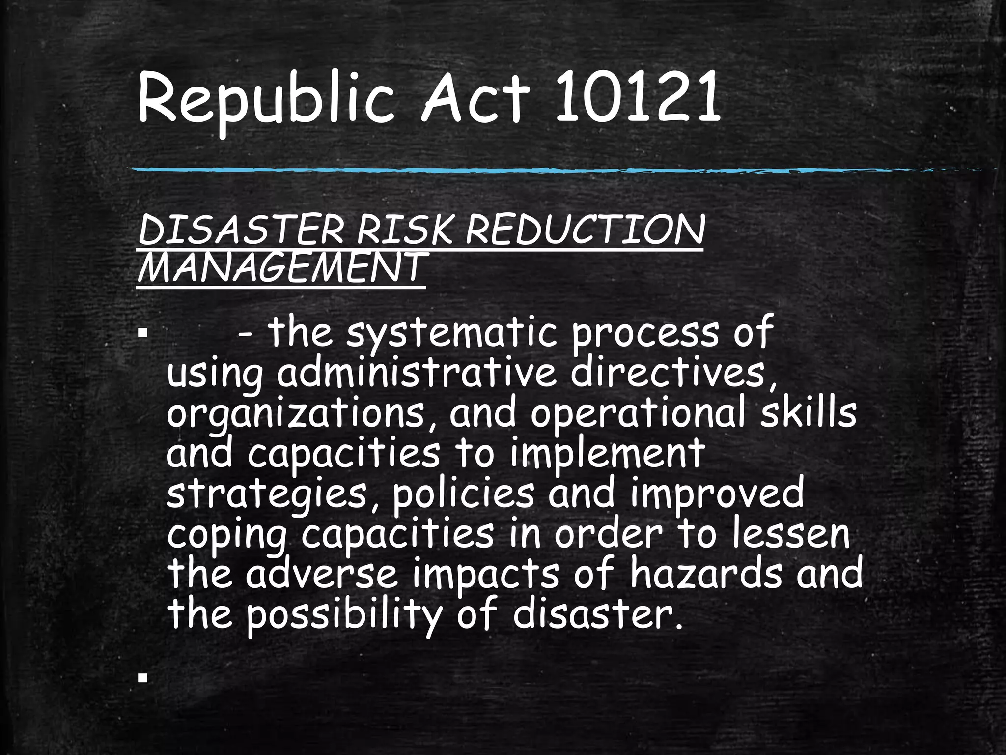 Republic Act 10121
DISASTER RISK REDUCTION
MANAGEMENT
▪ - the systematic process of
using administrative directives,
organizations, and operational skills
and capacities to implement
strategies, policies and improved
coping capacities in order to lessen
the adverse impacts of hazards and
the possibility of disaster.
▪
 