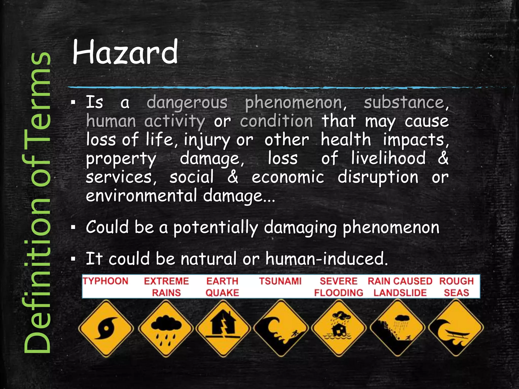 Hazard
▪ Is a dangerous phenomenon, substance,
human activity or condition that may cause
loss of life, injury or other health impacts,
property damage, loss of livelihood &
services, social & economic disruption or
environmental damage...
▪ Could be a potentially damaging phenomenon
▪ It could be natural or human-induced.
DefinitionofTerms
 