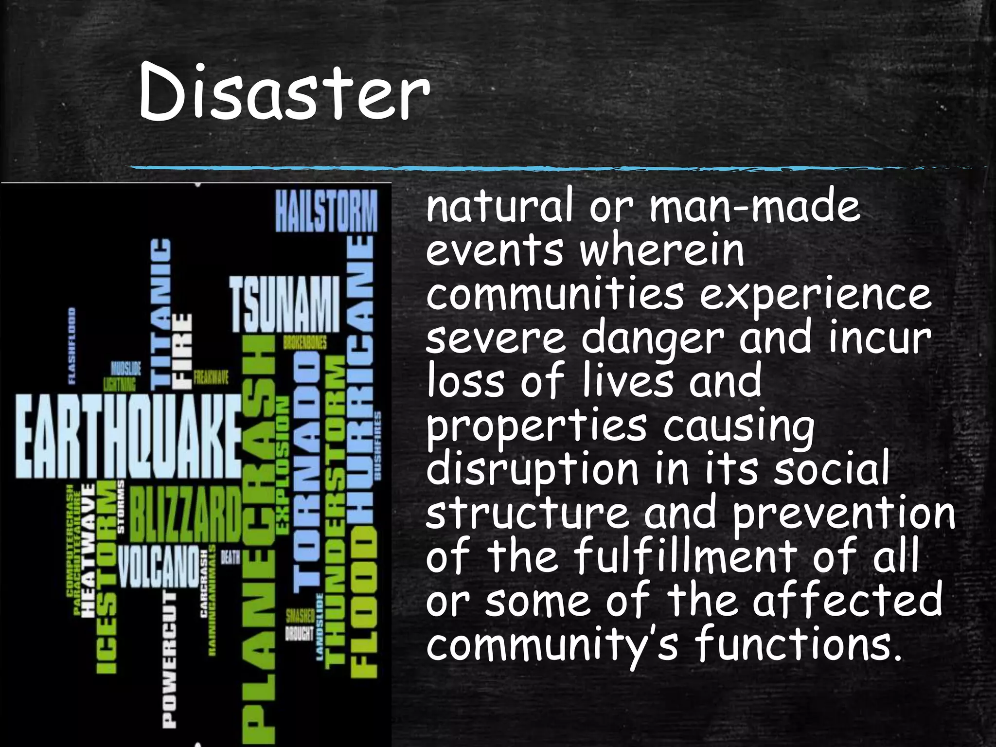 Disaster
natural or man-made
events wherein
communities experience
severe danger and incur
loss of lives and
properties causing
disruption in its social
structure and prevention
of the fulfillment of all
or some of the affected
community’s functions.
 