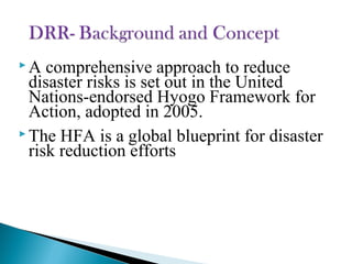  A comprehensive approach to reduce
disaster risks is set out in the United
Nations-endorsed Hyogo Framework for
Action, adopted in 2005.
 The HFA is a global blueprint for disaster
risk reduction efforts
 