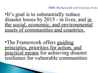 •It’s goal is to substantially reduce
disaster losses by 2015 - in lives, and in
the social, economic, and environmental
assets of communities and countries.
•The Framework offers guiding
principles, priorities for action, and
practical means for achieving disaster
resilience for vulnerable communities
DRR- Background and Concept, Cont.
 