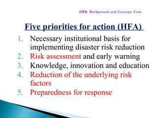 Five priorities for action (HFA)
1. Necessary institutional basis for
implementing disaster risk reduction
2. Risk assessment and early warning
3. Knowledge, innovation and education
4. Reduction of the underlying risk
factors
5. Preparedness for response
DRR- Background and Concept, Cont.
 