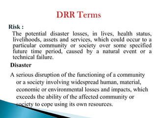 Risk :
The potential disaster losses, in lives, health status,
livelihoods, assets and services, which could occur to a
particular community or society over some specified
future time period, caused by a natural event or a
technical failure.
Disaster
A serious disruption of the functioning of a community
or a society involving widespread human, material,
economic or environmental losses and impacts, which
exceeds the ability of the affected community or
society to cope using its own resources.
 