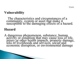 Vulnerability
The characteristics and circumstances of a
community, system or asset that make it
susceptible to the damaging effects of a hazard.
Hazard
A dangerous phenomenon, substance, human
activity or condition that may cause loss of life,
injury or other health impacts, property damage,
loss of livelihoods and services, social and
economic disruption, or environmental damage
 