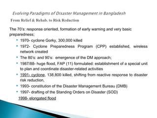 The 70’s: response oriented, formation of early warning and very basic
preparedness;
 1970- cyclone Gorky, 300,000 killed
 1972- Cyclone Preparedness Program (CPP) established, wireless
network created
 The 80’s: and 90’s: emergence of the DM approach;
 1987/88- huge flood, FAP (11) formulated: establishment of a special unit
to plan and coordinate disaster-related activities
 1991- cyclone, 138,800 killed, shifting from reactive response to disaster
risk reduction,
 1993- constitution of the Disaster Management Bureau (DMB)
 1997- drafting of the Standing Orders on Disaster (SOD)
1998- elongated flood
 