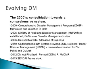 The 2000’s: consolidation towards a
comprehensive system.
◦2000- Comprehensive Disaster Management Program (CDMP)
formulated and launched in 2004
◦2005- Ministry of Food and Disaster Management (MoFDM) re-
established, GoB’s new Disaster Management vision
◦2006- Revised MoFDM- Allocation of Business
◦2010- Codified formal DM System : revised SOD, National Plan for
Disaster Management (NPDM) – renewed momentum for DM
Policy and DM Act
◦2012 DM Act Finalized , Formed DDM& R, MoDMR
◦2015 SENDAI Frame work.
 