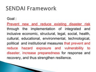 Goal :
Prevent new and reduce existing disaster risk
through the implementation of integrated and
inclusive economic, structural, legal, social, health,
cultural, educational, environmental, technological,
political and institutional measures that prevent and
reduce hazard exposure and vulnerability to
disaster, increase preparedness for response and
recovery, and thus strengthen resilience.
 