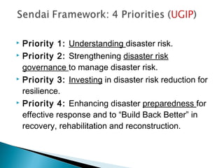 Priority 1: Understanding disaster risk.
 Priority 2: Strengthening disaster risk
governance to manage disaster risk.
 Priority 3: Investing in disaster risk reduction for
resilience.
 Priority 4: Enhancing disaster preparedness for
effective response and to “Build Back Better” in
recovery, rehabilitation and reconstruction.
 