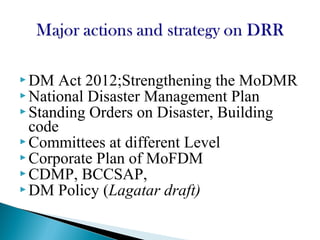  DM Act 2012;Strengthening the MoDMR
 National Disaster Management Plan
 Standing Orders on Disaster, Building
code
 Committees at different Level
 Corporate Plan of MoFDM
 CDMP, BCCSAP,
 DM Policy (Lagatar draft)
 