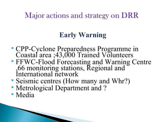 Early Warning
 CPP-Cyclone Preparedness Programme in
Coastal area ;43,000 Trained Volunteers
 FFWC-Flood Forecasting and Warning Centre
,66 monitoring stations, Regional and
International network
 Seismic centres (How many and Whr?)
 Metrological Department and ?
 Media
 