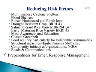 Reducing Risk factors
 Multi purpose Cyclone Shelters
 Flood Shelters
 Raised Homestead and Plinth level
 Drought Resistant Crop .BRRI 43
 Saline tolerant Rice Variety.BRRI41,47.
 Early Maturing Rice Variety BRRI 45
 Mass Awareness and Education
 Coastal Greenbelt
 Food security particularly for vulnerable communities
 Structural measures>Embankments 5695kms,
 Community initiatives/organizations. NGOs
 Roads & Communications
 Preparedness for Emer. Response Management
 