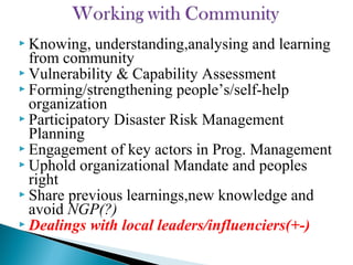  Knowing, understanding,analysing and learning
from community
 Vulnerability & Capability Assessment
 Forming/strengthening people’s/self-help
organization
 Participatory Disaster Risk Management
Planning
 Engagement of key actors in Prog. Management
 Uphold organizational Mandate and peoples
right
 Share previous learnings,new knowledge and
avoid NGP(?)
 Dealings with local leaders/influenciers(+-)
 