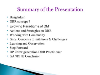  Bangladesh
 DRR concept ?
 Evolving Paradigms of DM
 Actions and Strategies on DRR
 Working with Community
 Gaps, Concerns ,Limitations & Challenges
 Learning and Observation
 Step Forward
 DP ?New generation DRR Practitioner
 GANDHI? Conclusion
 