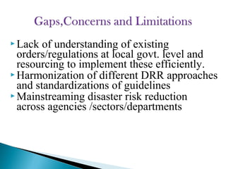  Lack of understanding of existing
orders/regulations at local govt. level and
resourcing to implement these efficiently.
 Harmonization of different DRR approaches
and standardizations of guidelines
 Mainstreaming disaster risk reduction
across agencies /sectors/departments
 