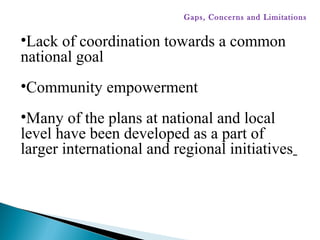 •Lack of coordination towards a common
national goal
•Community empowerment
•Many of the plans at national and local
level have been developed as a part of
larger international and regional initiatives
Gaps, Concerns and Limitations
 
