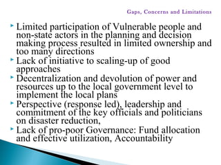  Limited participation of Vulnerable people and
non-state actors in the planning and decision
making process resulted in limited ownership and
too many directions
 Lack of initiative to scaling-up of good
approaches
 Decentralization and devolution of power and
resources up to the local government level to
implement the local plans
 Perspective (response led), leadership and
commitment of the key officials and politicians
on disaster reduction,
 Lack of pro-poor Governance: Fund allocation
and effective utilization, Accountability
Gaps, Concerns and Limitations
 