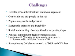  Disaster prone infrastructures and its management
 Ownership and pro-people initiatives
 Population growth and pressure
 Systematic approach and Durability
 Social Vulnerability :Poverty, Gender Inequality, Gaps
 Political commitment/decision/representation
 Governance> Working in democratic atmosphere ,
 Resource and its Utilization, Capacity of LG
 Strengthening Collaborative work of DRR and CCA box
 