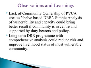  Lack of Community Ownership of PVCA
creates 'shelve based DRR’. Simple Analysis
of vulnerability and capacity could bring
better result if community is in centre and
supported by duty bearers and policy.
 Long term DRR programme with
comprehensive analysis could reduce risk and
improve livelihood status of most vulnerable
community.
 