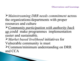 Mainstreaming DRR needs commitment across
the organizations/departments with proper
resources and culture
Community participation with authority back
up could make programmes implementation
easier and sustainable.
Market based livelihood initiatives for
Vulnerable community is must
Common/minimum understanding on DRR
and CCA
Observations and Learnings
 