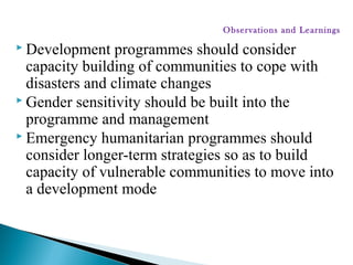  Development programmes should consider
capacity building of communities to cope with
disasters and climate changes
 Gender sensitivity should be built into the
programme and management
 Emergency humanitarian programmes should
consider longer-term strategies so as to build
capacity of vulnerable communities to move into
a development mode
Observations and Learnings
 