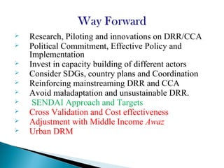  Research, Piloting and innovations on DRR/CCA
 Political Commitment, Effective Policy and
Implementation
 Invest in capacity building of different actors
 Consider SDGs, country plans and Coordination
 Reinforcing mainstreaming DRR and CCA
 Avoid maladaptation and unsustainable DRR.
 SENDAI Approach and Targets
 Cross Validation and Cost effectiveness
 Adjustment with Middle Income Awaz
 Urban DRM
 