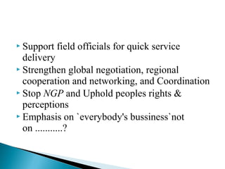  Support field officials for quick service
delivery
 Strengthen global negotiation, regional
cooperation and networking, and Coordination
 Stop NGP and Uphold peoples rights &
perceptions
 Emphasis on `everybody's bussiness`not
on ...........?
 