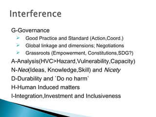 G-Governance
 Good Practice and Standard (Action,Coord.)
 Global linkage and dimensions; Negotiations
 Grassroots (Empowerment, Constitutions,SDG?)
A-Analysis(HVC>Hazard,Vulnerability,Capacity)
N-Neo(Ideas, Knowledge,Skill) and Nicety
D-Durability and `Do no harm`
H-Human Induced matters
I-Integration,Investment and Inclusiveness
 