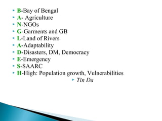  B-Bay of Bengal
 A- Agriculture
 N-NGOs
 G-Garments and GB
 L-Land of Rivers
 A-Adaptability
 D-Disasters, DM, Democracy
 E-Emergency
 S-SAARC
 H-High: Population growth, Vulnerabilities
 Tin Da
 