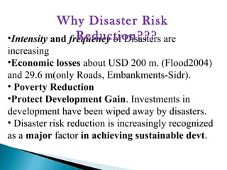 •Intensity and frequency of Disasters are
increasing
•Economic losses about USD 200 m. (Flood2004)
and 29.6 m(only Roads, Embankments-Sidr).
• Poverty Reduction
•Protect Development Gain. Investments in
development have been wiped away by disasters.
• Disaster risk reduction is increasingly recognized
as a major factor in achieving sustainable devt.
Why Disaster Risk
Reduction???
 