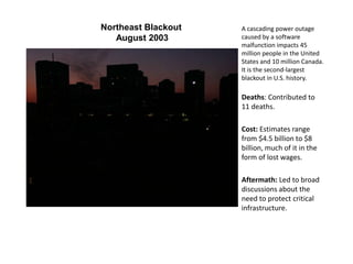 Northeast Blackout
August 2003
A cascading power outage
caused by a software
malfunction impacts 45
million people in the United
States and 10 million Canada.
It is the second-largest
blackout in U.S. history.
Deaths: Contributed to
11 deaths.
Cost: Estimates range
from $4.5 billion to $8
billion, much of it in the
form of lost wages.
Aftermath: Led to broad
discussions about the
need to protect critical
infrastructure.
 