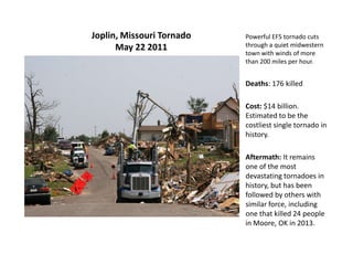 Joplin, Missouri Tornado
May 22 2011
Powerful EF5 tornado cuts
through a quiet midwestern
town with winds of more
than 200 miles per hour.
Deaths: 176 killed
Cost: $14 billion.
Estimated to be the
costliest single tornado in
history.
Aftermath: It remains
one of the most
devastating tornadoes in
history, but has been
followed by others with
similar force, including
one that killed 24 people
in Moore, OK in 2013.
 