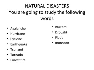 NATURAL DISASTERS
You are going to study the following
words
• Avalanche
• Hurricane
• Cyclone
• Earthquake
• Tsunami
• Tornado
• Forest fire
• Blizzard
• Drought
• Flood
• monsoon
 