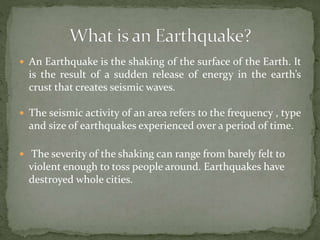  An Earthquake is the shaking of the surface of the Earth. It
is the result of a sudden release of energy in the earth’s
crust that creates seismic waves.
 The seismic activity of an area refers to the frequency , type
and size of earthquakes experienced over a period of time.
 The severity of the shaking can range from barely felt to
violent enough to toss people around. Earthquakes have
destroyed whole cities.
 