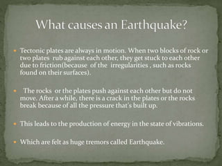  Tectonic plates are always in motion. When two blocks of rock or
two plates rub against each other, they get stuck to each other
due to friction(because of the irregularities , such as rocks
found on their surfaces).
 The rocks or the plates push against each other but do not
move. After a while, there is a crack in the plates or the rocks
break because of all the pressure that's built up.
 This leads to the production of energy in the state of vibrations.
 Which are felt as huge tremors called Earthquake.
 