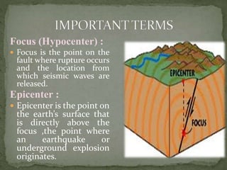 Focus (Hypocenter) :
 Focus is the point on the
fault where rupture occurs
and the location from
which seismic waves are
released.
Epicenter :
 Epicenter is the point on
the earth’s surface that
is directly above the
focus ,the point where
an earthquake or
underground explosion
originates.
 