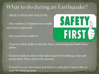  DROP, COVER AND HOLD ON!
 Stay outdoors, if indoors run outside
and find an open area.
 Stay away from windows.
 If you’re in bed, hold on and stay there, protecting your head with a
pillow.
 If you’re outdoors, find a clear spot away from buildings, trees and
power lines. Then, drop to the ground.
 If you’re in a car, slow down and drive to a safe place. Stay in the car
until the shaking stops.
 
