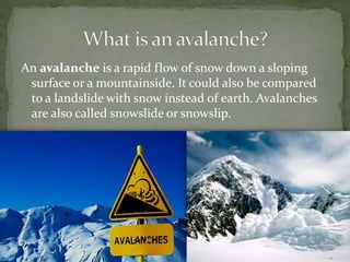 An avalanche is a rapid flow of snow down a sloping
surface or a mountainside. It could also be compared
to a landslide with snow instead of earth. Avalanches
are also called snowslide or snowslip.
 
