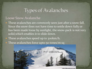 Loose Snow Avalanche
 These avalanches are commonly seen just after a snow fall.
Since the snow does not have time to settle down fully or
has been made loose by sunlight, the snow-pack is not very
solid,which enables it to slide down.
 These avalanches speed up to 300km/h.
 These avalanches force upto 50 tones/m sq
 