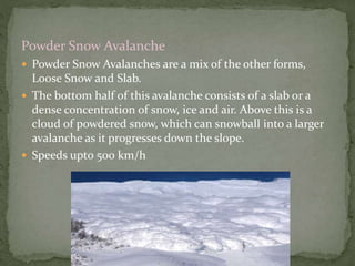 Powder Snow Avalanche
 Powder Snow Avalanches are a mix of the other forms,
Loose Snow and Slab.
 The bottom half of this avalanche consists of a slab or a
dense concentration of snow, ice and air. Above this is a
cloud of powdered snow, which can snowball into a larger
avalanche as it progresses down the slope.
 Speeds upto 500 km/h
 
