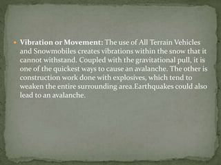  Vibration or Movement: The use of All Terrain Vehicles
and Snowmobiles creates vibrations within the snow that it
cannot withstand. Coupled with the gravitational pull, it is
one of the quickest ways to cause an avalanche. The other is
construction work done with explosives, which tend to
weaken the entire surrounding area.Earthquakes could also
lead to an avalanche.
 