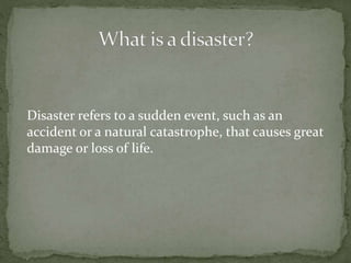 Disaster refers to a sudden event, such as an
accident or a natural catastrophe, that causes great
damage or loss of life.
 